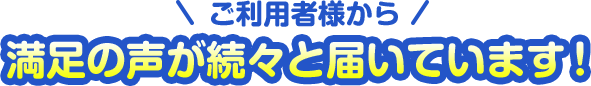 ご利用者様から満足の声が続々と届いています！