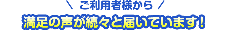 ご利用者様から満足の声が続々と届いています！